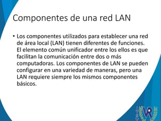 Componentes de una red LAN
• Los componentes utilizados para establecer una red
de área local (LAN) tienen diferentes de funciones.
El elemento común unificador entre los ellos es que
facilitan la comunicación entre dos o más
computadoras. Los componentes de LAN se pueden
configurar en una variedad de maneras, pero una
LAN requiere siempre los mismos componentes
básicos.
 