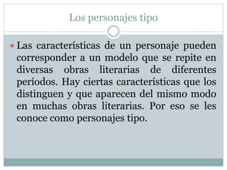 Los personajes tipo
Las características de un personaje pueden
corresponder a un modelo que se repite en
diversas obras literarias de diferentes
períodos. Hay ciertas características que los
distinguen y que aparecen del mismo modo
en muchas obras literarias. Por eso se les
conoce como personajes tipo.