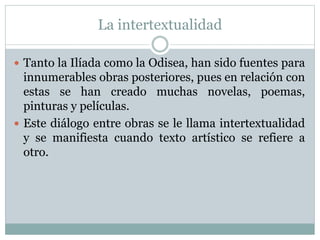 La intertextualidad
Tanto la Ilíada como la Odisea, han sido fuentes para
innumerables obras posteriores, pues en relación con
estas se han creado muchas novelas, poemas,
pinturas y películas.
Este diálogo entre obras se le llama intertextualidad
y se manifiesta cuando texto artístico se refiere a
otro.