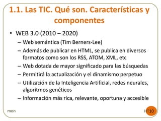 1.1. Las TIC. Qué son. Características y
componentes
• WEB 3.0 (2010 – 2020)
– Web semántica (Tim Berners-Lee)
– Además de publicar en HTML, se publica en diversos
formatos como son los RSS, ATOM, XML, etc
– Web dotada de mayor significado para las búsquedas
– Permitirá la actualización y el dinamismo perpetuo
– Utilización de la Inteligencia Artificial, redes neurales,
algoritmos genéticos
– Información más rica, relevante, oportuna y accesible
HT10mon
 
