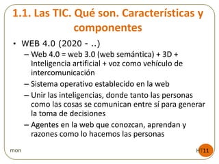 1.1. Las TIC. Qué son. Características y
componentes
• WEB 4.0 (2020 - ..)
– Web 4.0 = web 3.0 (web semántica) + 3D +
Inteligencia artificial + voz como vehículo de
intercomunicación
– Sistema operativo establecido en la web
– Unir las inteligencias, donde tanto las personas
como las cosas se comunican entre sí para generar
la toma de decisiones
– Agentes en la web que conozcan, aprendan y
razones como lo hacemos las personas
HT11mon
 