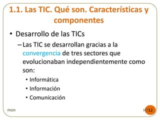 1.1. Las TIC. Qué son. Características y
componentes
HT12mon
• Desarrollo de las TICs
–Las TIC se desarrollan gracias a la
convergencia de tres sectores que
evolucionaban independientemente como
son:
• Informática
• Información
• Comunicación
 