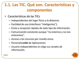 1.1. Las TIC. Qué son. Características y
componentes
HT13mon
• Características de las TICs
– Independientes del lugar físico y la distancia.
– Facilidad de uso (interfaces “inteligentes”).
– Envío y recepción rápidos de todo tipo de información.
– Comunicación constante aunque “no estemos y no nos
enteremos”.
– Acceso a los recursos por mando único.
– Personalización de Aplicaciones
– Usuario independientes en elige sus canales de
información.
 