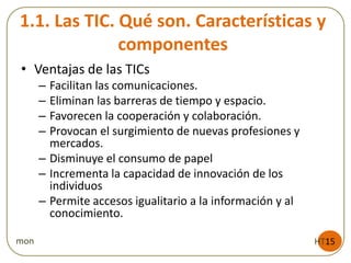 1.1. Las TIC. Qué son. Características y
componentes
HT15mon
• Ventajas de las TICs
– Facilitan las comunicaciones.
– Eliminan las barreras de tiempo y espacio.
– Favorecen la cooperación y colaboración.
– Provocan el surgimiento de nuevas profesiones y
mercados.
– Disminuye el consumo de papel
– Incrementa la capacidad de innovación de los
individuos
– Permite accesos igualitario a la información y al
conocimiento.
 
