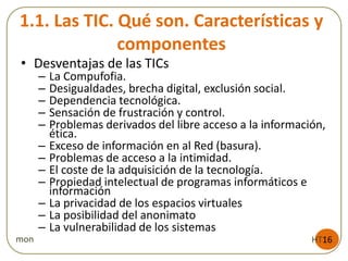 1.1. Las TIC. Qué son. Características y
componentes
HT16mon
• Desventajas de las TICs
– La Compufofia.
– Desigualdades, brecha digital, exclusión social.
– Dependencia tecnológica.
– Sensación de frustración y control.
– Problemas derivados del libre acceso a la información,
ética.
– Exceso de información en al Red (basura).
– Problemas de acceso a la intimidad.
– El coste de la adquisición de la tecnología.
– Propiedad intelectual de programas informáticos e
información
– La privacidad de los espacios virtuales
– La posibilidad del anonimato
– La vulnerabilidad de los sistemas
 