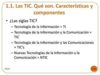 1.1. Las TIC. Qué son. Características y
componentes
• ¿Las siglas TIC?
– Tecnología de la Información = TI
– Tecnología de la Información y la Comunicación =
TIC
– Tecnología de la Información y las Comunicaciones
= TIC’s
– Nuevas Tecnologías de la Información y la
Comunicación = NTIC
HT4mon
 
