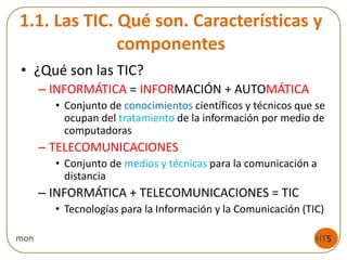 1.1. Las TIC. Qué son. Características y
componentes
• ¿Qué son las TIC?
– INFORMÁTICA = INFORMACIÓN + AUTOMÁTICA
• Conjunto de conocimientos científicos y técnicos que se
ocupan del tratamiento de la información por medio de
computadoras
– TELECOMUNICACIONES
• Conjunto de medios y técnicas para la comunicación a
distancia
– INFORMÁTICA + TELECOMUNICACIONES = TIC
• Tecnologías para la Información y la Comunicación (TIC)
HT5mon
 