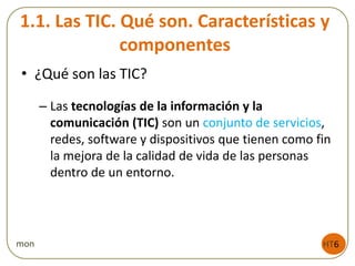 1.1. Las TIC. Qué son. Características y
componentes
• ¿Qué son las TIC?
– Las tecnologías de la información y la
comunicación (TIC) son un conjunto de servicios,
redes, software y dispositivos que tienen como fin
la mejora de la calidad de vida de las personas
dentro de un entorno.
HT6mon
 