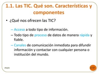 1.1. Las TIC. Qué son. Características y
componentes
• ¿Qué nos ofrecen las TIC?
– Acceso a todo tipo de información.
– Todo tipo de proceso de datos de manera rápida y
fiable.
– Canales de comunicación inmediata para difundir
información y contactar con cualquier persona o
institución del mundo.
HT7mon
 