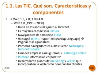 1.1. Las TIC. Qué son. Características y
componentes
• La Web 1.0, 2.0, 3.0 y 4.0
– WEB 1.0 (1990 – 2000)
• Inicia en los años 60's junto al Internet
• Es muy básica y de solo lectura
• Navegadores de solo texto ELISA
• 90 surgió HTML (Hyper Text Markup Language) 
Paginas mas agradables
• Primeros navegadores visuales fueron Netscape e
Internet Explorer
• Grandes empresas inauguraron su estrategia online
• Publicar información corporativa
• Desarrollaron planes de marketing y ventas que
incorporaban la Web como nexo con los clientes.
HT8mon
 