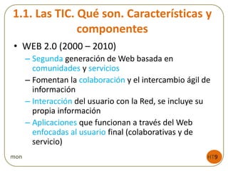 1.1. Las TIC. Qué son. Características y
componentes
• WEB 2.0 (2000 – 2010)
– Segunda generación de Web basada en
comunidades y servicios
– Fomentan la colaboración y el intercambio ágil de
información
– Interacción del usuario con la Red, se incluye su
propia información
– Aplicaciones que funcionan a través del Web
enfocadas al usuario final (colaborativas y de
servicio)
HT9mon
 