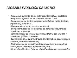 PROBABLE EVOLUCIÓN DE LAS TICS
• - Progresivo aumento de los sistemas informáticos portátiles
- Progresiva difusión de las pantallas planas (TFT)
- Implantación de las tecnologías inalámbricas: ratón, teclado,
impresoras, redes LAN...
- Omnipresencia de los accesos a Internet.
- Uso generalizado de los sistemas de banda ancha para las
conexiones a Internet.
- Telefonía móvil de tercera generación UMTS, con imagen y
conexiones gráficas a Internet.
- Suministros de software a través de Internet (se pagará según
consumo, como la electricidad)
- Multiplicación de las actividades que realizaremos desde el
ciberespacio: telebanco, telemedicina, ocio...
- Generalización de la "pizarra digital" en las aulas presenciales.
 