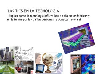 LAS TICS EN LA TECNOLOGIA
Explica como la tecnología influye hoy en día en las fabricas y
en la forma por la cual las personas se conectan entre si.
 