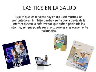 LAS TICS EN LA SALUD
Explica que los médicos hoy en día usan muchos las
computadoras, también que hay gente que a través de la
Internet buscan la enfermedad que sufren poniendo los
síntomas, aunque puede ser exacto o no es mas conveniente
ir al medico.
 