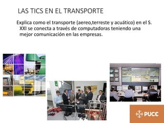 LAS TICS EN EL TRANSPORTE
Explica como el transporte (aereo,terreste y acuático) en el S.
XXI se conecta a través de computadoras teniendo una
mejor comunicación en las empresas.
 