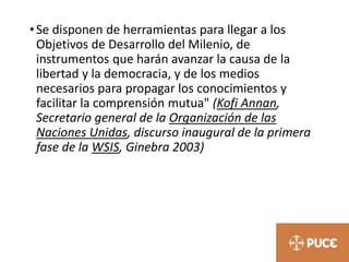•Se disponen de herramientas para llegar a los
Objetivos de Desarrollo del Milenio, de
instrumentos que harán avanzar la causa de la
libertad y la democracia, y de los medios
necesarios para propagar los conocimientos y
facilitar la comprensión mutua" (Kofi Annan,
Secretario general de la Organización de las
Naciones Unidas, discurso inaugural de la primera
fase de la WSIS, Ginebra 2003)
 