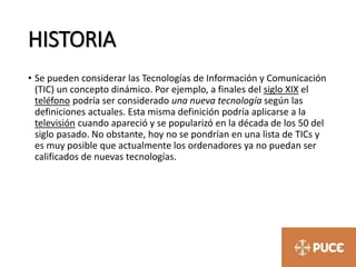 HISTORIA
• Se pueden considerar las Tecnologías de Información y Comunicación
(TIC) un concepto dinámico. Por ejemplo, a finales del siglo XIX el
teléfono podría ser considerado una nueva tecnología según las
definiciones actuales. Esta misma definición podría aplicarse a la
televisión cuando apareció y se popularizó en la década de los 50 del
siglo pasado. No obstante, hoy no se pondrían en una lista de TICs y
es muy posible que actualmente los ordenadores ya no puedan ser
calificados de nuevas tecnologías.
 