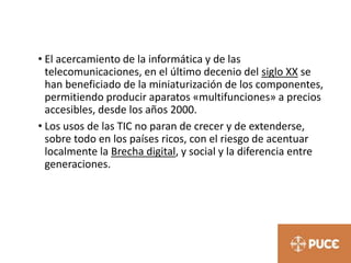• El acercamiento de la informática y de las
telecomunicaciones, en el último decenio del siglo XX se
han beneficiado de la miniaturización de los componentes,
permitiendo producir aparatos «multifunciones» a precios
accesibles, desde los años 2000.
• Los usos de las TIC no paran de crecer y de extenderse,
sobre todo en los países ricos, con el riesgo de acentuar
localmente la Brecha digital, y social y la diferencia entre
generaciones.
 