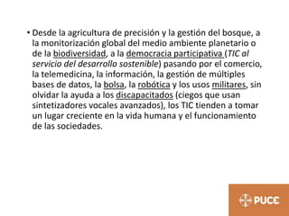 • Desde la agricultura de precisión y la gestión del bosque, a
la monitorización global del medio ambiente planetario o
de la biodiversidad, a la democracia participativa (TIC al
servicio del desarrollo sostenible) pasando por el comercio,
la telemedicina, la información, la gestión de múltiples
bases de datos, la bolsa, la robótica y los usos militares, sin
olvidar la ayuda a los discapacitados (ciegos que usan
sintetizadores vocales avanzados), los TIC tienden a tomar
un lugar creciente en la vida humana y el funcionamiento
de las sociedades.
 