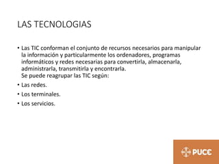 LAS TECNOLOGIAS
• Las TIC conforman el conjunto de recursos necesarios para manipular
la información y particularmente los ordenadores, programas
informáticos y redes necesarias para convertirla, almacenarla,
administrarla, transmitirla y encontrarla.
Se puede reagrupar las TIC según:
• Las redes.
• Los terminales.
• Los servicios.
 
