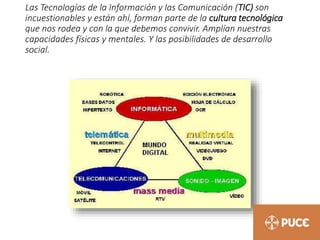 Las Tecnologías de la Información y las Comunicación (TIC) son
incuestionables y están ahí, forman parte de la cultura tecnológica
que nos rodea y con la que debemos convivir. Amplían nuestras
capacidades físicas y mentales. Y las posibilidades de desarrollo
social.
 