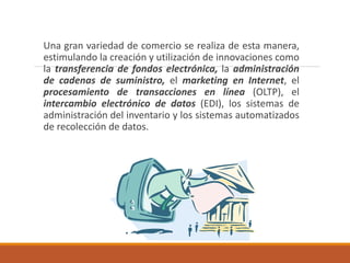 Una gran variedad de comercio se realiza de esta manera,
estimulando la creación y utilización de innovaciones como
la transferencia de fondos electrónica, la administración
de cadenas de suministro, el marketing en Internet, el
procesamiento de transacciones en línea (OLTP), el
intercambio electrónico de datos (EDI), los sistemas de
administración del inventario y los sistemas automatizados
de recolección de datos.
 