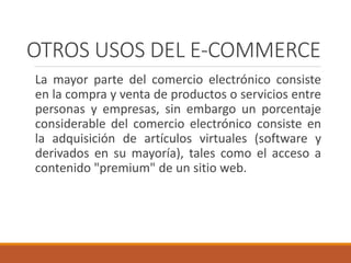 OTROS USOS DEL E-COMMERCE
La mayor parte del comercio electrónico consiste
en la compra y venta de productos o servicios entre
personas y empresas, sin embargo un porcentaje
considerable del comercio electrónico consiste en
la adquisición de artículos virtuales (software y
derivados en su mayoría), tales como el acceso a
contenido "premium" de un sitio web.
 