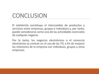 CONCLUSION
El comercio constituye el intercambio de productos y
servicios entre empresas, grupos e individuos y, por tanto,
puede considerarse como una de las actividades esenciales
de cualquier negocio.
Por lo tanto, los negocios electrónicos o el comercio
electrónico se centran en el uso de las TIC a fin de mejorar
las relaciones de la empresa con individuos, grupos y otras
empresas.
 