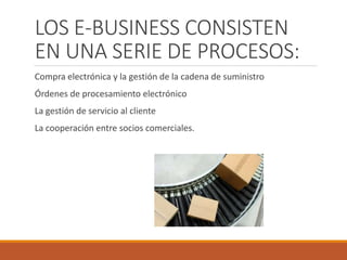 LOS E-BUSINESS CONSISTEN
EN UNA SERIE DE PROCESOS:
Compra electrónica y la gestión de la cadena de suministro
Órdenes de procesamiento electrónico
La gestión de servicio al cliente
La cooperación entre socios comerciales.
 