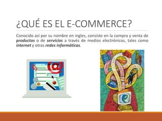 ¿QUÉ ES EL E-COMMERCE?
Conocido así por su nombre en ingles, consiste en la compra y venta de
productos o de servicios a través de medios electrónicos, tales como
internet y otras redes informáticas.
 