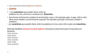 • Los sustantivos tienen género y número.
• GÉNERO:
• – Los sustantivos que pueden llevar antes las
palabras la o las, como luz o ventanas son femeninos.
• Para formar el femenino cambian la terminación o por a. Por ejemplo: gato → gata, niño→ niña.
Otras veces añaden una terminación especial. Por ejemplo: príncipe→ princesa, alcalde→
alcaldesa.
– Los sustantivos que pueden llevar antes las palabras el o los, como niño o pato son masculinos.
Pero hay nombres comunes en cuanto al género. Presentan la misma forma para el masculino y el
femenino.
•el/la pianista.
•el/la atleta.
•el/la dentista.
•el/la cantante.
•el/la chofer.
•el/la ayudante.
• .
 