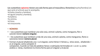 Los sustantivos epicenos tienen una sola forma para el masculino y femenino(macho/hembra) sin
que varíe el artículo que le acompaña.
•el búho (macho y hembra).
•el águila (macho y hembra).
•la ballena.
•la víctima.
•el lince.
•el rinoceronte.
• NÚMERO:
• – Los sustantivos que nombran una sola cosa, animal o planta, como manguera, flor o
canción tienen número singular.
• – los sustantivos que nombran a más de una cosa, animal o planta, como mangueras, flores o
canciones tienen número plural.
• Forman el plural añadiendo una –s al singular, como héroe→ héroes y, otras veces, añadiendo –
es al singular, como campeón→
campeones. Cuando se trata de palabras llanas o esdrújulas terminadas en -s o en -x, como
análisis o tórax, mantienen la misma forma para el singular y el plural.
 