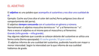 EL ADJETIVO
El adjetivo es una palabra que acompaña al sustantivo y nos dice una cualidad de
él.
Ejemplo: Coche azul (nos dice el color del coche).Perro peligroso (nos dice el
comportamiento del perro).
El adjetivo siempre concuerda con el sustantivo en género y número.
Normalmente el adjetivo masculino termina en “-o” y el femenino en “-a”.
Pero a veces el adjetivo es el mismo para el masculino y el femenino:
Grande (niño grande – niña grande).
Hay algunos adjetivos que cuando se colocan delante del sustantivo se utiliza una
forma corta (forma apocopada): El coche grande / El gran coche.
El adjetivo informa de una cualidad del sustantivo, pudiendo hacerlo con mayor o
menor intensidad. Según la intensidad con la que informa de esa cualidad
hablamos de grado.
 