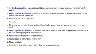 • 3.- Grado superlativo: expresa la cualidad del sustantivo en el grado más alto. Puede ser de 2
tipos:
• Grado superlativo relativo: se expresa la cualidad elevada que tiene una persona/animal o cosa
comparándolo con un tercero.
• Forma: el / la + más + adjetivo.
• Ejemplos:
• Mi hermano es el más alto de la clase (de todos los alumnos de la clase mi hermano es el más
alto)
• Grado superlativo absoluto: se expresa la cualidad elevada que tiene una persona/animal o cosa
sin realizar ningún tipo de comparación.
• Forma: se puede expresar de dos formas:
1.Adjetivo con la terminación “-isimo / a”.
2.Muy + adjetivo.
• Ejemplos: Este coche es muy rápido. Este coche es rapidísimo.
 