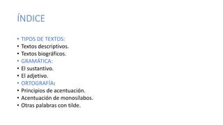 ÍNDICE
• TIPOS DE TEXTOS:
• Textos descriptivos.
• Textos biográficos.
• GRAMÁTICA:
• El sustantivo.
• El adjetivo.
• ORTOGRAFÍA:
• Principios de acentuación.
• Acentuación de monosílabos.
• Otras palabras con tilde.
 