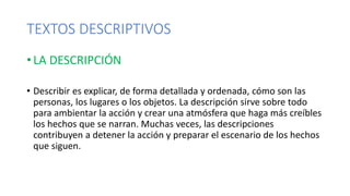 TEXTOS DESCRIPTIVOS
• LA DESCRIPCIÓN
• Describir es explicar, de forma detallada y ordenada, cómo son las
personas, los lugares o los objetos. La descripción sirve sobre todo
para ambientar la acción y crear una atmósfera que haga más creíbles
los hechos que se narran. Muchas veces, las descripciones
contribuyen a detener la acción y preparar el escenario de los hechos
que siguen.
 