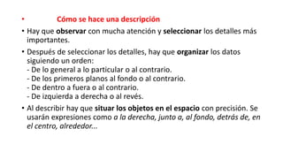 • Cómo se hace una descripción
• Hay que observar con mucha atención y seleccionar los detalles más
importantes.
• Después de seleccionar los detalles, hay que organizar los datos
siguiendo un orden:
- De lo general a lo particular o al contrario.
- De los primeros planos al fondo o al contrario.
- De dentro a fuera o al contrario.
- De izquierda a derecha o al revés.
• Al describir hay que situar los objetos en el espacio con precisión. Se
usarán expresiones como a la derecha, junto a, al fondo, detrás de, en
el centro, alrededor...
 