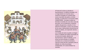 Al fondo de la plaza se elevaba el
Ayuntamiento, un edificio encalado, con
un largo balcón en el primer piso y
ventanas enrejadas en la planta baja.
Junto al portalón de piedra, en letras
doradas, se podía leer la inscripción CASA
CONSISTORIAL . Cerraban la plaza las
fachadas encaladas de unas doce casas de
dos pisos, con sus balcones y ventanas
repletos de geranios y claveles. En los
balcones iluminados, y junto a las puertas
de las casas, había grupos de personas de
todas las edades, con expresión atenta e
ilusionada.
Las miradas de todo el pueblo se dirigían
hacia un tablado que habían levantado en
el centro de la plaza, delante del
Ayuntamiento. Sobre el tablado, y a la
tenue luz de las farolas, la rondalla
animaba con su música la húmeda y
calurosa noche de julio. Sentados junto al
tablado, los niños escuchaban
embelesados. En lo alto brillaban las
estrellas.
 