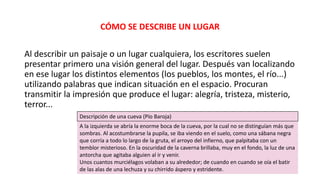 CÓMO SE DESCRIBE UN LUGAR
Al describir un paisaje o un lugar cualquiera, los escritores suelen
presentar primero una visión general del lugar. Después van localizando
en ese lugar los distintos elementos (los pueblos, los montes, el río...)
utilizando palabras que indican situación en el espacio. Procuran
transmitir la impresión que produce el lugar: alegría, tristeza, misterio,
terror...
Descripción de una cueva (Pío Baroja)
A la izquierda se abría la enorme boca de la cueva, por la cual no se distinguían más que
sombras. Al acostumbrarse la pupila, se iba viendo en el suelo, como una sábana negra
que corría a todo lo largo de la gruta, el arroyo del infierno, que palpitaba con un
temblor misterioso. En la oscuridad de la caverna brillaba, muy en el fondo, la luz de una
antorcha que agitaba alguien al ir y venir.
Unos cuantos murciélagos volaban a su alrededor; de cuando en cuando se oía el batir
de las alas de una lechuza y su chirrido áspero y estridente.
 