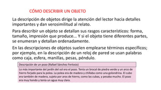 CÓMO DESCRIBIR UN OBJETO
La descripción de objetos dirige la atención del lector hacia detalles
importantes y dan verosimilitud al relato.
Para describir un objeto se detallan sus rasgos característicos: forma,
tamaño, impresión que produce... Y si el objeto tiene diferentes partes,
se enumeran y detallan ordenadamente.
En las descripciones de objetos suelen emplearse términos específicos;
por ejemplo, en la descripción de un reloj de pared se usan palabras
como caja, esfera, manillas, pesas, péndulo.
Descripción de un pozo (Rafael Sánchez Ferlosio)
Lo más importante del jardín del sol era el pozo. Tenía un brocal de piedra verde y un arco de
hierro forjado para la polea. La polea era de madera y chillaba como una golondrina. El cubo
era también de madera, sujeto por aros de hierro, como las cubas, y pesaba mucho. El pozo
era muy hondo y tenía un agua muy clara.
 