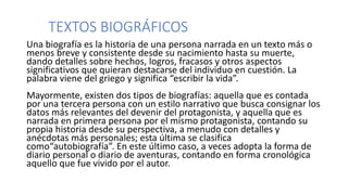 TEXTOS BIOGRÁFICOS
Una biografía es la historia de una persona narrada en un texto más o
menos breve y consistente desde su nacimiento hasta su muerte,
dando detalles sobre hechos, logros, fracasos y otros aspectos
significativos que quieran destacarse del individuo en cuestión. La
palabra viene del griego y significa “escribir la vida”.
Mayormente, existen dos tipos de biografías: aquella que es contada
por una tercera persona con un estilo narrativo que busca consignar los
datos más relevantes del devenir del protagonista, y aquella que es
narrada en primera persona por el mismo protagonista, contando su
propia historia desde su perspectiva, a menudo con detalles y
anécdotas más personales; esta última se clasifica
como“autobiografía”. En este último caso, a veces adopta la forma de
diario personal o diario de aventuras, contando en forma cronológica
aquello que fue vivido por el autor.
 