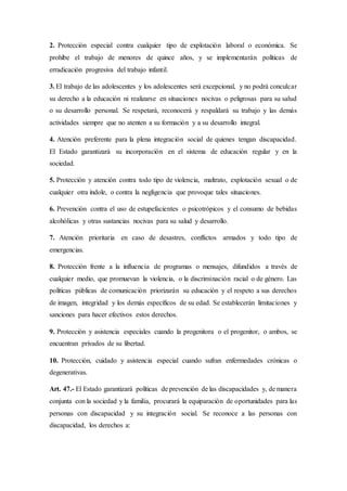 2. Protección especial contra cualquier tipo de explotación laboral o económica. Se
prohíbe el trabajo de menores de quince años, y se implementarán políticas de
erradicación progresiva del trabajo infantil.
3. El trabajo de las adolescentes y los adolescentes será excepcional, y no podrá conculcar
su derecho a la educación ni realizarse en situaciones nocivas o peligrosas para su salud
o su desarrollo personal. Se respetará, reconocerá y respaldará su trabajo y las demás
actividades siempre que no atenten a su formación y a su desarrollo integral.
4. Atención preferente para la plena integración social de quienes tengan discapacidad.
El Estado garantizará su incorporación en el sistema de educación regular y en la
sociedad.
5. Protección y atención contra todo tipo de violencia, maltrato, explotación sexual o de
cualquier otra índole, o contra la negligencia que provoque tales situaciones.
6. Prevención contra el uso de estupefacientes o psicotrópicos y el consumo de bebidas
alcohólicas y otras sustancias nocivas para su salud y desarrollo.
7. Atención prioritaria en caso de desastres, conflictos armados y todo tipo de
emergencias.
8. Protección frente a la influencia de programas o mensajes, difundidos a través de
cualquier medio, que promuevan la violencia, o la discriminación racial o de género. Las
políticas públicas de comunicación priorizarán su educación y el respeto a sus derechos
de imagen, integridad y los demás específicos de su edad. Se establecerán limitaciones y
sanciones para hacer efectivos estos derechos.
9. Protección y asistencia especiales cuando la progenitora o el progenitor, o ambos, se
encuentran privados de su libertad.
10. Protección, cuidado y asistencia especial cuando sufran enfermedades crónicas o
degenerativas.
Art. 47.- El Estado garantizará políticas de prevención de las discapacidades y, de manera
conjunta con la sociedad y la familia, procurará la equiparación de oportunidades para las
personas con discapacidad y su integración social. Se reconoce a las personas con
discapacidad, los derechos a:
 