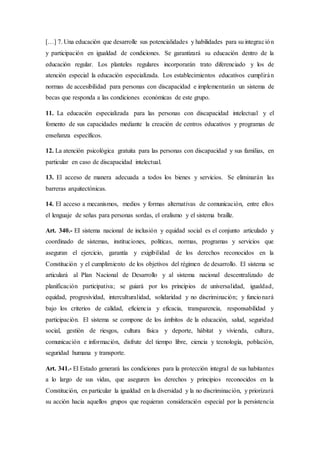 […] 7. Una educación que desarrolle sus potencialidades y habilidades para su integración
y participación en igualdad de condiciones. Se garantizará su educación dentro de la
educación regular. Los planteles regulares incorporarán trato diferenciado y los de
atención especial la educación especializada. Los establecimientos educativos cumplirán
normas de accesibilidad para personas con discapacidad e implementarán un sistema de
becas que responda a las condiciones económicas de este grupo.
11. La educación especializada para las personas con discapacidad intelectual y el
fomento de sus capacidades mediante la creación de centros educativos y programas de
enseñanza específicos.
12. La atención psicológica gratuita para las personas con discapacidad y sus familias, en
particular en caso de discapacidad intelectual.
13. El acceso de manera adecuada a todos los bienes y servicios. Se eliminarán las
barreras arquitectónicas.
14. El acceso a mecanismos, medios y formas alternativas de comunicación, entre ellos
el lenguaje de señas para personas sordas, el oralismo y el sistema braille.
Art. 340.- EI sistema nacional de inclusión y equidad social es el conjunto articulado y
coordinado de sistemas, instituciones, políticas, normas, programas y servicios que
aseguran el ejercicio, garantía y exigibilidad de los derechos reconocidos en la
Constitución y el cumplimiento de los objetivos del régimen de desarrollo. El sistema se
articulará al Plan Nacional de Desarrollo y al sistema nacional descentralizado de
planificación participativa; se guiará por los principios de universalidad, igualdad,
equidad, progresividad, interculturalidad, solidaridad y no discriminación; y funcionará
bajo los criterios de calidad, eficiencia y eficacia, transparencia, responsabilidad y
participación. El sistema se compone de los ámbitos de la educación, salud, seguridad
social, gestión de riesgos, cultura física y deporte, hábitat y vivienda, cultura,
comunicación e información, disfrute del tiempo libre, ciencia y tecnología, población,
seguridad humana y transporte.
Art. 341.- El Estado generará las condiciones para la protección integral de sus habitantes
a lo largo de sus vidas, que aseguren los derechos y principios reconocidos en la
Constitución, en particular la igualdad en la diversidad y la no discriminación, y priorizará
su acción hacia aquellos grupos que requieran consideración especial por la persistencia
 