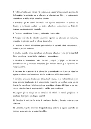 1. Fortalecer la educación pública y la coeducación; asegurar el mejoramiento permanente
de la calidad, la ampliación de la cobertura, la infraestructura física y el equipamiento
necesario de las instituciones educativas públicas.
2. Garantizar que los centros educativos sean espacios democráticos de ejercicio de
derechos y convivencia pacífica. Los centros educativos serán espacios de detección
temprana de requerimientos especiales.
3. Garantizar modalidades formales y no formales de educación.
4. Asegurar que todas las entidades educativas impartan una educación en ciudadanía,
sexualidad y ambiente, desde el enfoque de derechos.
5. Garantizar el respeto del desarrollo psicoevolutivo de los niños, niñas y adolescentes,
en todo el proceso educativo.
6. Erradicar todas las formas de violencia en el sistema educativo y velar por la integridad
física, psicológica y sexual de las estudiantes y los estudiantes.
7. Erradicar el analfabetismo puro, funcional y digital, y apoyar los procesos de
postalfabetización y educación permanente para personas adultas, y la superación del
rezago educativo.
8. Incorporar las tecnologías de la información y comunicación en el proceso educativo
y propiciar el enlace de la enseñanza con las actividades productivas o sociales.
9. Garantizar el sistema de educación intercultural bilingüe, en el cual se utilizará como
lengua principal de educación la de la nacionalidad respectiva y el castellano como idioma
de relación intercultural, bajo la rectoría de las políticas públicas del Estado y con total
respeto a los derechos de las comunidades, pueblos y nacionalidades.
10.Asegurar que se incluya en los currículos de estudio, de manera progresiva, la
enseñanza de al menos una lengua ancestral.
11. Garantizar la participación activa de estudiantes, familias y docentes en los procesos
educativos.
12. Garantizar, bajo los principios de equidad social, territorial y regional que todas las
personas tengan acceso a la educación pública.
 