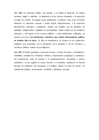 Art. 348.- La educación pública será gratuita y el Estado la financiará de manera
oportuna, regular y suficiente. La distribución de los recursos destinados a la educación
se regirá por criterios de equidad social, poblacional y territorial, entre otros. El Estado
financiará la educación especial y podrá apoyar financieramente a la educación
fiscomisional, artesanal y comunitaria, siempre que cumplan con los principios de
gratuidad, obligatoriedad e igualdad de oportunidades, rindan cuentas de sus resultados
educativos y del manejo de los recursos públicos, y estén debidamente calificadas, de
acuerdo con la ley. Las instituciones educativas que reciban financiamiento público
no tendrán fines de lucro. La falta de transferencia de recursos en las condiciones
señaladas será sancionada con la destitución de la autoridad y de las servidoras y
servidores públicos remisos de su obligación.
Art. 349.- El Estado garantizará al personal docente, en todos los niveles y modalidades,
estabilidad, actualización, formación continua y mejoramiento pedagógico y académico;
una remuneración justa, de acuerdo a la profesionalización, desempeño y méritos
académicos. La ley regulará la carrera docente y el escalafón; establecerá un sistema
nacional de evaluación del desempeño y la política salarial en todos los niveles. Se
establecerán políticas de promoción, movilidad y alternancia docente.
 