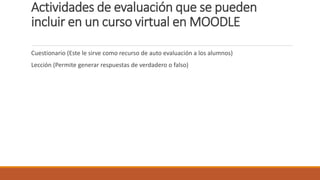 Actividades de evaluación que se pueden
incluir en un curso virtual en MOODLE
Cuestionario (Este le sirve como recurso de auto evaluación a los alumnos)
Lección (Permite generar respuestas de verdadero o falso)
 