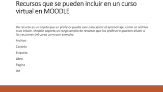 Recursos que se pueden incluir en un curso
virtual en MOODLE
Un recurso es un objeto que un profesor puede usar para asistir el aprendizaje, como un archivo
o un enlace. Moodle soporta un rango amplio de recursos que los profesores pueden añadir a
las secciones del curso como por ejemplo:
Archivo
Carpeta
Etiqueta
Libro
Pagina
Url
 