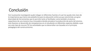 Conclusión
Con la presente investigación pude indagar en diferentes fuentes el cual me queda más claro de
la importancia que tiene esta plataforma para la educación online ya que esta brinda una gran
diversidad de herramientas que le permite tanto al facilitador como también al alumno
capacitarse de una manera muy innovadora donde prevalece la producción de parte del alumno,
esto favorece al desarrollo de competencias en el estudiante en diferentes aspectos debido a que
con este tipo de recurso TIC las actividades que se desarrollan son basadas en el principio
pedagógico del constructivismo.
 