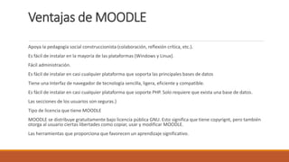 Ventajas de MOODLE
Apoya la pedagogía social construccionista (colaboración, reflexión crítica, etc.).
Es fácil de instalar en la mayoría de las plataformas (Windows y Linux).
Fácil administración.
Es fácil de instalar en casi cualquier plataforma que soporta las principales bases de datos
Tiene una Interfaz de navegador de tecnología sencilla, ligera, eficiente y compatible.
Es fácil de instalar en casi cualquier plataforma que soporte PHP. Solo requiere que exista una base de datos.
Las secciones de los usuarios son seguras.}
Tipo de licencia que tiene MOODLE
MOODLE se distribuye gratuitamente bajo licencia pública GNU. Esto significa que tiene copyrignt, pero también
otorga al usuario ciertas libertades como copiar, usar y modificar MOODLE.
Las herramientas que proporciona que favorecen un aprendizaje significativo.
 