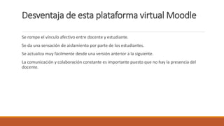 Desventaja de esta plataforma virtual Moodle
Se rompe el vínculo afectivo entre docente y estudiante.
Se da una sensación de aislamiento por parte de los estudiantes.
Se actualiza muy fácilmente desde una versión anterior a la siguiente.
La comunicación y colaboración constante es importante puesto que no hay la presencia del
docente.
 